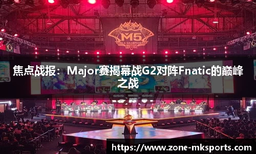 焦点战报：Major赛揭幕战G2对阵Fnatic的巅峰之战